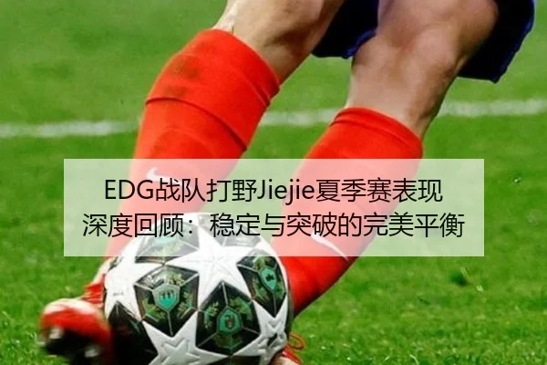 EDG战队打野Jiejie夏季赛表现深度回顾:稳定与突破的完美平衡