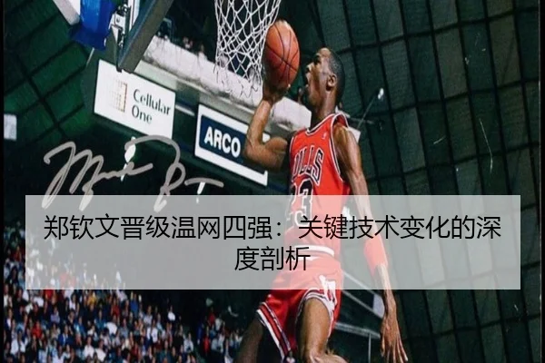 郑钦文晋级温网四强:关键技术变化的深度剖析